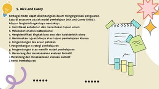 5. Dick and Carey
Berbagai model dapat dikembangkan dalam mengorganisasi pengajaran.
Satu di antaranya adalah model pembelajran Dick and Carrey (1985).
Adapun langkah-langkahnya mencakup :
a. Identifikasi kebutuhan dan menentukan tujuan umum
b. Melakukan analisis instruksional
c. Mengidentifikasi tingkah laku awal dan karakteristik siswa
d. Merumuskan tujuan kinerja atau tujuan pembelajaran khusus
e. Pengembangan tes acuan patokan
f. Pengembangan strategi pembelajaran
g. Pengembangan atau memilih materi pembelajaran
h. Merancang dan melaksanakan evaluasi formatif
i. Merancang dan melaksanakan evaluasi sumatif
j. Revisi Pembelajaran
 