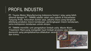 PROFIL INDUSTRI
PT. Toyota Motor Manufacturing Indonesia Sunter I atau yang lebih
dikenal dengan PT. TMMIN adalah salah satu pabrik di Kecamatan
Tanjung Priok, Kelurahan Sunter Jaya, Jakarta Utara yang bergerak
dibidang produksi mesin kendaraan, perlengkapan mesin kendaraan,
serta komponen kendaraan untuk ekspor.
PT. TMMIN memiliki unit pengolahan limbah yaitu Waste Water
Treatment Plant yang mengolah hasil limbah produksi dan limbah
domestik yang pengolahannya dilakukan secara proses biologi, fisika
dan kimia.
 