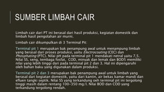 SUMBER LIMBAH CAIR
Limbah cair dari PT ini berasal dari hasil produksi, kegiatan domestik dan
limbah hasil pengolahan air murni.
Limbah cair dikumpulkan di 3 Terminal Pit:
Terminal pit 1 merupakan bak penampung awal untuk menampung limbah
yang berasal dari proses produksi, yaitu Electrocoating (CEC) dan
Phosphating (PTC). Nilai pH pada terminal pit 1 mendakati netral yaitu 7,5.
Nilai SS, seng, tembaga fosfat, COD, minyak dan lemak dan BOD5 memiliki
nilai yang lebih tinggi dari pada terminal pit 2 dan 3. Hal ini dipengaruhi
oleh bahan baku yang digunakan dalam produksi.
Terminal pit 2 dan 3 merupakan bak penampung awal untuk limbah yang
berasal dari kegiatan domestik, yaitu dari kantin, air bekas kamar mandi dan
efluen tangki septik. Nilai SS yang terkandung oeh terminal pit ini tergolong
tinggi masih dalam rentang 100-350 mg/l. Nilai BOD dan COD yang
terkandung tergolong rendah.
 
