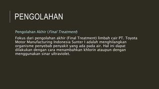 PENGOLAHAN
Pengolahan Akhir (Final Treatment)
Fokus dari pengolahan akhir (Final Treatment) limbah cair PT. Toyota
Motor Manufacturing Indonesia Sunter I adalah menghilangkan
organisme penyebab penyakit yang ada pada air. Hal ini dapat
dilakukan dengan cara menambahkan khlorin ataupun dengan
menggunakan sinar ultraviolet.
 