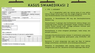  PTO – 3. ASSESMENT
Ibu H mengeluhkan gatal dan merasa panas di area sekitar
kakinya dengan bentuk gatal ruam dan pinggir-pinggirnya merah. Dan
saya merekomendasikan untuk obat minumnya Dextamine.
Dextamine  Dexamethasone 500 mcg dan Dexchorpheniramine
Maleate 2 mg.
Dexamethasone  golongan obat kortikosteroid, bekerja dengan cara
mengurangi proses inflamasi (peradangan) dengan membuat membran
leukosit lisosom menjadi stabil, sehingga pelepasan hidrolase asam
yang merusak leukosit dapat dicegah.
Dexamethasone  untuk mengatasi peradangan, reaksi alergi, dan
penyakit autoimun.
Sedangkan Dexchlorpheniramine maleate  antihistamin yang bekerja
mencegah dan menanggulangi gejala-gejala yang ditimbulkan oleh
histamin.
Dextamine  untuk mengurangi rasa gatal dan Obat ini bekerja
sebagai antiinflamasi, antirematik, serta antialergi/antihistamin.
Dextamine  menyebabkan efek samping seperti mulut kering,
mengantuk dan lain-lain. Dextamine termasuk kegolongan Obat Keras
KASUS SWAMEDIKASI 2
 