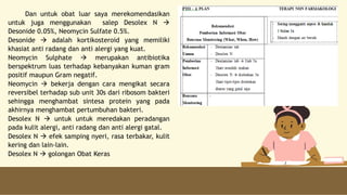 Dan untuk obat luar saya merekomendasikan
untuk juga menggunakan salep Desolex N 
Desonide 0.05%, Neomycin Sulfate 0.5%.
Desonide  adalah kortikosteroid yang memiliki
khasiat anti radang dan anti alergi yang kuat.
Neomycin Sulphate  merupakan antibiotika
berspektrum luas terhadap kebanyakan kuman gram
positif maupun Gram negatif.
Neomycin  bekerja dengan cara mengikat secara
reversibel terhadap sub unit 30s dari ribosom bakteri
sehingga menghambat sintesa protein yang pada
akhirnya menghambat pertumbuhan bakteri.
Desolex N  untuk untuk meredakan peradangan
pada kulit alergi, anti radang dan anti alergi gatal.
Desolex N  efek samping nyeri, rasa terbakar, kulit
kering dan lain-lain.
Desolex N  golongan Obat Keras
 