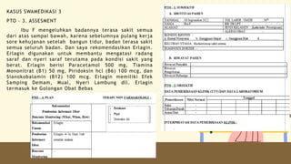 KASUS SWAMEDIKASI 3
PTO – 3. ASSESMENT
Ibu F mengeluhkan badannya terasa sakit semua
dari atas sampai bawah, karena sebelumnya pulang kerja
sore kehujanan setelah bangun tidur, badan terasa sakit
semua seluruh badan. Dan saya rekomendasikan Erlagin.
Erlagin digunakan untuk membantu mengatasi radang
saraf dan nyeri saraf terutama pada kondisi sakit yang
berat. Erlagin berisi Paracetamol 500 mg, Tiamina
Mononitrat (B1) 50 mg, Piridoksin hcl (B6) 100 mcg, dan
Sianokobalamin (B12) 100 mcg. Erlagin memiliki Efek
Samping Demam, Mual, Nyeri Lambung dll. Erlagin
termasuk ke Golongan Obat Bebas
 