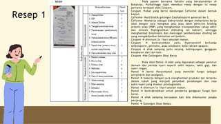 Pada pasien bernama Sohidin yang beralamatkan di
Bukateja, Purbalingga ingin menebus resep dengan isi resep
pertama terdapat obat Cespam,
Cespam obat yang berisi kandungan Cefixime dalam bentuk
kapsul.
Cefixime antibiotik golongan Cephalosporin generasi ke-3.
Cefixime bekerja sebagai bakterisidal dengan mekanisme kerja
obat dengan cara mengikat satu atau lebih penicilin binding
protein atau (PBP) yang menghambat transpeptidasi tahap akhir
dan sintesis Peptiglodikan didinding sel bakteri, sehingga
menghambat biosintesis dan mencegah pembentukan dinding sel
yang mengakibatkan kematian sel bakteri.
Cespam  diminum 2x 1hari sesudah makan.
Cespam  kontraindikasi yaitu hipersensitif terhadap
sefalosporin, penisilin, atau antibiotic beta-laktam apapun.
Cespam  efek samping yaitu kejang, kebingungan, gangguan
kesadaran dan lain-lain.
Cespam ke Golongann Obat Keras
Pada obat Pamol  obat yang digunakan sebagai penurun
demam dan pereda nyeri seperti sakit kepala, sakit gigi, dan
nyeri ringan.
Pamol  berisi Paracetamol yang memiliki fungsi sebagai
antipiretik dan analgesic.
Pamol  bekerja dengan cara menghambat produksi zat tertentu
dalam tubuh yang menjadi penyebab peradangan dan rasa
sakit/nyeri yang disebut prostaglandin.
Pamol  diminum 1x 1hari setelah makan.
Pamol  kontrakindikasi untuk penderita gangguan fungsi hati
berat.
Pamol  efek samping kerusakan hati bila dikonsumsi jangka
panjang.
Pamol  Golongan Obat Bebas.
Resep 1
 