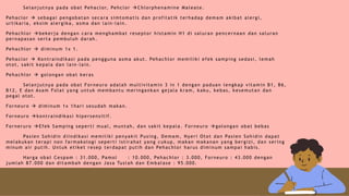 Selanjutnya pada obat Pehaclor, Pehclor Chlorphenamine Maleate.
Pehaclor  sebagai pengobatan secara simtomatis dan profilatik terhadap demam akibat alergi,
urtikaria, eksim alergika, asma dan lain-lain.
Pehachlor bekerja dengan cara menghambat reseptor histamin H1 di saluran pencernaan dan saluran
pernapasan serta pembuluh darah.
Pehachlor  diminum 1x 1.
Pehaclor  Kontraindikasi pada pengguna asma akut. Pehachlor memiliki efek samping sedasi, lemah
otot, sakit kepala dan lain-lain.
Pehachlor  golongan obat keras
Selanjutnya pada obat Forneuro adalah multivitamin 3 in 1 dengan paduan lengkap vitamin B1, B6,
B12, E dan Asam Folat yang untuk membantu meringankan gejala kram, kaku, kebas, kesemutan dan
pegal otot.
Forneuro  diminum 1x 1hari sesudah makan.
Forneuro kontraindikasi hipersensitif.
Forneruro Efek Samping seperti mual, muntah, dan sakit kepala. Forneuro golongan obat bebas
Pasien Sohidin diindikasi memiliki penyakit Pusing, Demam, Nyeri Otot dan Pasien Sohidin dapat
melakukan terapi non farmakologi seperti istirahat yang cukup, makan makanan yang bergizi, dan sering
minum air putih. Untuk etiket resep terdapat putih dan Pehachlor harus diminum sampai habis.
Harga obat Cespam : 31.000, Pamol : 10.000, Pehachlor : 3.000, Forneuro : 43.000 dengan
jumlah 87.000 dan ditambah dengan Jasa Tuslah dan Embalase : 95.000.
 