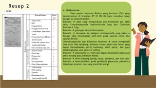  PEMBAHASAN
Pada pasien bernama Raihan yang berumur 15th yang
beralamatkan di Stabelan RT 01 RW 06 ingin menebus resep
dengan isi resep Braxidin,
Braxidin  obat yang mengandung dua kombinasi zat aktif
yaitu Chlordiazepoxide Hydrochloride 5mg dan Clidinium
Bromide 2,5mg.
Braxidin  golongan obat Psikotropika,
Braxidin  termasuk ke kategori Antipasmodik yang bekerja
dengan cara melemaskan otot-otot pada saluran cerna dan
saluran kemih.
Chlordiazepoxide dan Clidinium Bromide  untuk mengobati
luka atau luka lambung, sindrom iritasi pada usus besar yang
dapat menyebabkan perut kembung, sakit perut, dan juga
pembengkakan usus (entero colitis).
Braxidin  dikonsumsi 3x 1hari dan dapat dikonsumsi pada saat
perut kosong atau sebelum makan.
Braxidin  efek samping pusing, mual, sembelit, dan lain-lain.
Braxidin  Kontraindikasi pada penderita glaucoma, penderita
hipertropi prostat, dan yang memiliki alergi
Resep 2
 