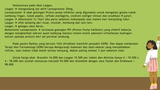 Selanjutnya pada obat Lasgan,
Lasgan  mengandung zat aktif Lansoprazole 30mg,
Lansoprazole  obat golongan Proton pump inhibitor yang digunakan untuk mengatasi gejala tukak
lambung ringan, tukak peptic, refluks esofagetis, sindrom zolliger ellison dan eradikasi H pylori.
Lasgan  dikonsumsi 1x 1hari jika perlu sebelum makanpada saat malam hari menjelang tidur.
Lasgan  efek samping dari mual, muntah, kembung dan lain-lain.
Lasgan  gologan obat Keras.
Mekanisme Lansoprazole  termasuk golongan PPI (Proton Pump Inhibitor) yang efektif bekerja
dengan menghambat sekresi asam lambung melalui sistem enzim adenosin trifosfatase hydrogen-
kalium (pompa proton) dari sel parietal lambung.
Pada pasien Raihan yang berusia 15th diindikasi memiliki penyakit GERD. Dan dapat melakukan
Terapi Non Farmakologi GERD berupa Mengurangi makanan dan obat-obatan yang menyebabkan
refluks, saat makan tidak boleh terlalu kenyang, Makan paling lambat 3 jam sebelum tidur
Untuk harga obat Braxidin 16.000 dan Lasgan 19.500 per tablet dan diminta hanya 4 : 19.500 x
4 : 78.000 dan jumlah semuanya menjadi 94.000 dan ditambah dengan Jasa Tuslah dan Embalase =
98.000.
 