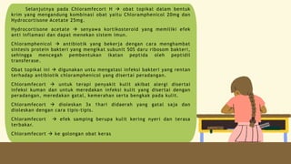 Selanjutnya pada Chloramfecort H  obat topikal dalam bentuk
krim yang mengandung kombinasi obat yaitu Chloramphenicol 20mg dan
Hydrocortisone Acetate 25mg.
Hydrocortisone acetate  senyawa kortikosteroid yang memiliki efek
anti inflamasi dan dapat menekan sistem imun.
Chloramphenicol  antibiotik yang bekerja dengan cara menghambat
sintesis protein bakteri yang mengikat subunit 50S daru ribosom bakteri,
sehingga mencegah pembentukan ikatan peptida oleh peptidil
transferase.
Obat topikal ini  digunakan untu mengatasi infeksi bakteri yang rentan
terhadap antibiotik chloramphenicol yang disertai peradangan.
Chloramfecort  untuk terapi penyakit kulit akibat alergi disertai
infeksi kuman dan untuk meredakan infeksi kulit yang disertai dengan
peradangan, meredakan gatal, kemerahan serta bengkak pada kulit.
Chloramfecort  dioleskan 3x 1hari didaerah yang gatal saja dan
dioleskan dengan cara tipis-tipis.
Chloramfecort  efek samping berupa kulit kering nyeri dan terasa
terbakar.
Chloramfecort  ke golongan obat keras
 
