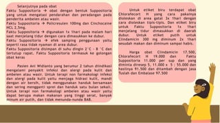 Selanjutnya pada obat
Faktu Suppositoria  obat dengan bentuk Suppositoria
yang untuk mengatasi pendarahan dan peradangan pada
penderita ambeien atau wasir.
Faktu Suppositoria  Policresulen 100mg dan Cinchocaine
HCL 2,5mg.
Faktu Suppositoria  digunakan 1x 1hari pada malam hari
saat menjelang tidur dengan cara dimasukkan ke dubur.
Faktu Suppositoria  efek samping penggunaan yaitu
seperti rasa tidak nyaman di area dubur.
Faktu Suppositoria disimpan di suhu dingin 2°C - 8 °C dan
tertutup rapat. Faktu Suppositoria termasuk ke golongan
obat keras
Pasien Ani Widianto yang berumur 2 tahun diindikasi
mengalami penyakit infeksi dan alergi pada kulit dan
ambeien atau wasir. Untuk terapi non farmakologi infeksi
dan alergi pada kulit yaitu menjaga hidrasi kulit, mandi
dengan air bersih, tidak menggunakan handuk bersamaan
dan sering mengganti sprei dan handuk satu bulan sekali.
Untuk terapi non farmakologi ambeien atau wasir yaitu
dapat berupa makan makanan yang tinggi serat, banyak
minum air putih, dan tidak menunda-nunda BAB.
Untuk etiket biru terdapat obat
Chlorafecort H yang cara pakainya
dioleskan di area gatal 3x 1hari dengan
cara dioleskan tipis-tipis. Dan etiket biru
untuk Faktu Suppositoria 1x 1hari
menjelang tidur dimasukkan di daerah
dubur. Untuk etiket putih untuk
Clindamicin 300 mg diminum 2x 1hari
sesudah makan dan diminum sampai habis.
Harga obat Clindamicin 17.500,
Chlorafecort H 19.000 dan Faktu
Suppositoria 11.000 per sup dan yang
diminta diresep 5, 11.000 x 5 : 55.000 dan
hasilnya 91.500 dan ditambah dengan jasa
Tuslah dan Embalase 97.500
 