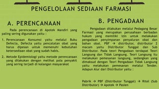 Pada perencanaan di Apotek Mandiri yang
paling sering digunakan yaitu :
1. Perencanaan Konsumsi yaitu melalui Buku
Defecta, Defecta yaitu pencatatan obat yang
harus dipesan untuk memenuhi kebutuhan
ketersediaan obat yang sudah habis.
2. Metode Epidemiologi yaitu metode perencanaan
yang dilakukan dengan melihat pola penyakit
yang sering terjadi di kalangan masyarakat
PENGELOLAAN SEDIAAN FARMASI
A. PERENCANAAN B. PENGADAAN
Pengadaan dilakukan melalui Pedagang Besar
Farmasi yang merupakan perusahaan berbadan
hukum yang memiliki izin untuk melakukan
pengadaan penyimpanan penyaluran obat dan
bahan obat. PBF  distributor, distributor 2
macam yaitu Distributor Tunggal dan Sub
Distributor. Pada teori Pengadaan terdapat Teori
Langsung dan Tidak Langsung. Teori Langsung itu
melakukan pemesanan langsung, sedangkan yang
dimaksud dengan Teori Pengadaan Tidak Langsung
yaitu melakukan pemesanan melalui Tender.
Adapun Alur dari Distributor yaitu :
Pabrik  PBF (Distributor Tunggal)  Ritel (Sub
Distributor)  Apotek  Pasien
 