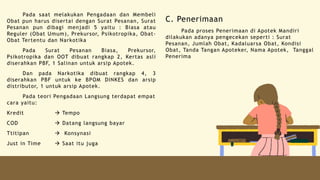 Pada saat melakukan Pengadaan dan Membeli
Obat pun harus disertai dengan Surat Pesanan, Surat
Pesanan pun dibagi menjadi 5 yaitu : Biasa atau
Reguler (Obat Umum), Prekursor, Psikotropika, Obat-
Obat Tertentu dan Narkotika
Pada Surat Pesanan Biasa, Prekursor,
Psikotropika dan OOT dibuat rangkap 2, Kertas asli
diserahkan PBF, 1 Salinan untuk arsip Apotek.
Dan pada Narkotika dibuat rangkap 4, 3
diserahkan PBF untuk ke BPOM DINKES dan arsip
distributor, 1 untuk arsip Apotek.
Pada teori Pengadaan Langsung terdapat empat
cara yaitu:
Kredit  Tempo
COD  Datang langsung bayar
Ttitipan  Konsynasi
Just in Time  Saat itu juga
C. Penerimaan
Pada proses Penerimaan di Apotek Mandiri
dilakukan adanya pengecekan seperti : Surat
Pesanan, Jumlah Obat, Kadaluarsa Obat, Kondisi
Obat, Tanda Tangan Apoteker, Nama Apotek, Tanggal
Penerima
 