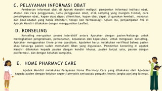 C. PELAYANAN INFORMASI OBAT
Pemberian informasi obat di Apotek Mandiri meliputi pemberian informasi indikasi obat,
aturan dan cara penggunaan, lama penggunaan obat, efek samping yang mungkin timbul, cara
penyimpanan obat, kapan obat dapat dihentikan, kapan obat dapat di gunakan kembali, makanan
dan obat-obatan yang harus dihindari, terapi non farmakologi. Selain itu, penyampaian PIO di
Apotek Mandiri dilakukan dengan menggunakan Leaflet.
D. KONSELING
Konseling merupakan proses interaktif antara Apoteker dengan pasien/keluarga untuk
meningkatkan pengetahuan, pemahaman, kesadaran dan kepatuhan. Untuk mengawali konseling,
Apoteker menggunakan three prime questions. Apoteker harus melakukan verifikasi bahwa pasien
atau keluarga pasien sudah memahami Obat yang digunakan. Pemberian konseling di Apotek
Mandiri dilakukan kepada pasien dengan kondisi khusus, pasien lanjut usia, pasien dengan
polifarmasi, dan dengan keluhan kompleks.
E. HOME PHARMACY CARE
Apotek Mandiri melakukan Pelayanan Home Pharmacy Care yang dilakukan oleh Apoteker
kepada pasien dengan keluhan seperti penyakit seriusatau penyakit kronis jangka panjang lainnya.
 
