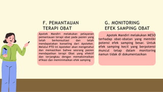 Apotek Mandiri melakukan pelayanan
pemantauan terapi obat pada pasien yang
telah berkonsultasi dan telah
mendapatakan konseling dari Apoteker.
Melalui PTO ini Apoteker akan mengetahui
dan memastikan bahwa seorang pasien
mendapatkan terapi Obat yang efektif
dan terjangkau dengan memaksimalkan
efikasi dan meminimalkan efek samping
Apotek Mandiri melakukan MESO
terhadap obat-obatan yang memilki
potensi efek samping besar. Untuk
efek samping kecil yang berpotensi
muncul tetap dalam monitoring
namun tidak di dokumentasikan
F. PEMANTAUAN
TERAPI OBAT
G. MONITORING
EFEK SAMPING OBAT
 