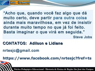 “Acho que, quando você faz algo que dá
muito certo, deve partir para outra coisa
ainda mais maravilhosa, em vez de insistir
durante muito tempo no que já foi feito.
Basta imaginar o que virá em seguida.”
Steve Jobs

CONTATOS: Adilson e Lidiane
nrtesjc@gmail.com
https://www.facebook.com/nrtesjc?fref=ts
7

 