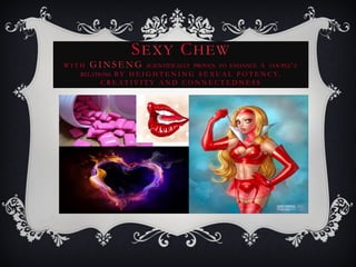 SEXY CHEW
W I T H G I N S E N G SCIENTIFICALLY PROVEN TO ENHANCE A COUPLE’ S
RELATIONS B Y H E I G H T E N I N G S E X UA L P O T E N C Y,
C R E A T I V I T Y A N D C O N N E C T E D N E S S
 