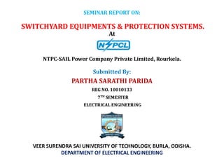 SEMINAR REPORT ON:
SWITCHYARD EQUIPMENTS & PROTECTION SYSTEMS.
At
Submitted By:
PARTHA SARATHI PARIDA
REG NO. 10010133
7TH SEMESTER
ELECTRICAL ENGINEERING
NTPC-SAIL Power Company Private Limited, Rourkela.
VEER SURENDRA SAI UNIVERSITY OF TECHNOLOGY, BURLA, ODISHA.
DEPARTMENT OF ELECTRICAL ENGINEERING
 