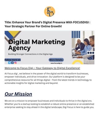Title: Enhance Your Brand's Digital Presence With FOCUSDIGI :
Your Strategic Partner For Online Growth!
Welcome to Focus Digi – Your Gateway to Digital Excellence!
At Focus digi , we believe in the power of the digital world to transform businesses,
empower individuals, and drive innovation. Our platform is designed to be your
comprehensive resource for all things digital – from the latest trends in technology to
actionable insights for digital marketing and beyond.
Our Mission
We are on a mission to empower businesses and individuals to thrive in the digital era.
Whether you’re a startup looking to establish a robust online presence or an established
enterprise seeking to stay ahead in the digital landscape, Digi Focus is here to guide you.
 