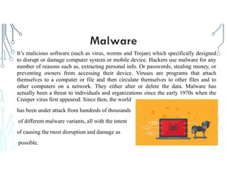 It’s malicious software (such as virus, worms and Trojan) which specifically designed
to disrupt or damage computer system or mobile device. Hackers use malware for any
number of reasons such as, extracting personal info. Or passwords, stealing money, or
preventing owners from accessing their device. Viruses are programs that attach
themselves to a computer or file and then circulate themselves to other files and to
other computers on a network. They either alter or delete the data. Malware has
actually been a threat to individuals and organizations since the early 1970s when the
Creeper virus first appeared. Since then, the world
has been under attack from hundreds of thousands
of different malware variants, all with the intent
of causing the most disruption and damage as
possible.
 