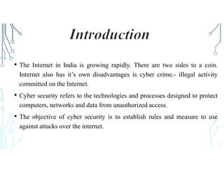 • The Internet in India is growing rapidly. There are two sides to a coin.
Internet also has it’s own disadvantages is cyber crime.- illegal activity
committed on the Internet.
• Cyber security refers to the technologies and processes designed to protect
computers, networks and data from unauthorized access.
• The objective of cyber security is to establish rules and measure to use
against attacks over the internet.
 