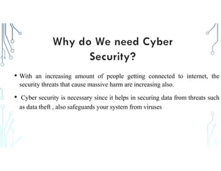 • With an increasing amount of people getting connected to internet, the
security threats that cause massive harm are increasing also.
• Cyber security is necessary since it helps in securing data from threats such
as data theft , also safeguards your system from viruses
 