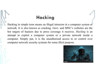 Hacking in simple term means an illegal intrusion in a computer system or
network. It is also known as cracking. Govt. and MNC’s websites are the
hot targets of hackers due to press coverage it receives. Hacking is an
attempt to exploit a computer system or a private network inside a
computer. Simply put, it is the unauthorised access to or control over
computer network security systems for some illicit purpose.
 