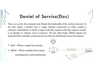 This is an act by the criminals who floods the bandwidth of the victims network. In
the Dos attack, a hacker uses a single internet connection to either exploit a
software vulnerability or flood a target with fake request with fake request usually
I an attempt to exhaust server resources. On the other hand, DDoS attacks are
launched from multiple connected devices that are distributed across the internet.
• DoS = When a single host attacks.
• DDoS = When multiple hosts attack
simultaneously and continuously
 