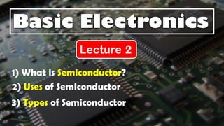 Basic Electronics
Lecture 2
1) What is Semiconductor?
3) Types of Semiconductor
2) Uses of Semiconductor
 
