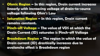 • Ohmic Region – In this region, Drain current increases
linearly with increasing voltage of drain-to-source
voltage following Ohm’s Law
• Saturation Region – In this region, Drain current
remains constant.
• Pinch-off Voltage – The value of VDS at which the
Drain Current (ID) saturates is Pinch-off Voltage
• Breakdown Region – The region in which the value of
Drain current (ID) drastically increases due to
avalanche effect is Breakdown region
 