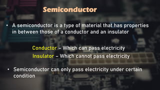 Semiconductor
Semiconductor
• A semiconductor is a type of material that has properties
in between those of a conductor and an insulator
• Semiconductor can only pass electricity under certain
condition
Conductor – Which can pass electricity
Insulator – Which cannot pass electricity
 