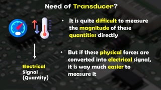 Need of Transducer?
• It is quite difficult to measure
the magnitude of these
quantities directly
• But if these physical forces are
converted into electrical signal,
it is way much easier to
measure it
Electrical
Signal
(Quantity)
 