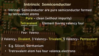 Intrinsic Semiconductor
• Intrinsic Semiconductor are pure semiconductor formed
by tetravalent atoms
Pure – clean (without impurity)
Tetravalent Element having valency four
Four Valency
2 Valency– Divalent, 3 Valency– Trivalent, 5 Valency- Pentavalent
• E.g. Silicon, Germanium
• Tretravalent atom has four valence electrons
 