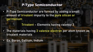 P-Type Semiconductor
• P-Type Semiconductor are formed by adding a small
amount of trivalent impurity to the pure silicon or
germanium
• The materials having 3 valence electron per atom known as
trivalent materials
Trivalent – Elements having valency 3
• Ex. Boron, Gallium, Indium
 