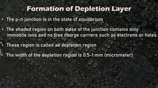 Formation of Depletion Layer
• The p-n junction is in the state of equilibrium
• The shaded region on both sides of the junction contains only
immobile ions and no free charge carriers such as electrons or holes
• These region is called as depletion region
• The width of the depletion region is 0.5-1 mm (micrometer)
 