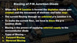 Biasing of P-N Junction Diode
• When the P-N Junction is formed the depletion region gets
created and the movement of electrons and holes stops
• The current flowing through an unbiased p-n junction is 0.
• To make the current flow , we have to biase the p-n
junction diode
• Biasing is the process of applying external supply to the
semiconductor diode
• Types of Biasing –
1. Forward Biasing
2. Reversed Biasing
 