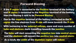 • If the P region is connected to the Positive terminal of the battery
and N region is connected to the Negative terminal of the battery,
then the Biasing is said to be Forward Biasing
• Due to the negative terminal of the battery connected to the N
region the free electrons from N side will move towards the P-side
• With increasing in the external voltage, more and more number of
holes and electrons starts travelling towards the junction
Forward Biasing
• The holes will start converting the negative ions into neutral atoms
and the electrons will convert the positive ions into neutral atoms
• As a result, the width of the depletion region will reduce
 