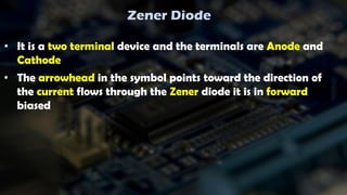 Zener Diode
• It is a two terminal device and the terminals are Anode and
Cathode
• The arrowhead in the symbol points toward the direction of
the current flows through the Zener diode it is in forward
biased
 