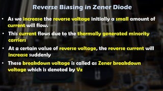 Reverse Biasing in Zener Diode
• As we increase the reverse voltage initially a small amount of
current will flow.
• This current flows due to the thermally generated minority
carriers
• At a certain value of reverse voltage, the reverse current will
increase suddenly
• These breakdown voltage is called as Zener breakdown
voltage which is denoted by Vz
 