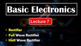 Basic Electronics
Lecture 7
• Rectifier
• Full Wave Rectifier
• Half Wave Rectifier
 