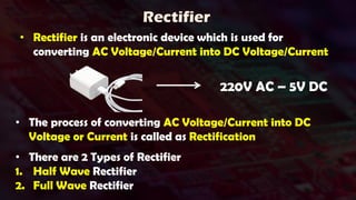 Rectifier
• Rectifier is an electronic device which is used for
converting AC Voltage/Current into DC Voltage/Current
220V AC – 5V DC
• The process of converting AC Voltage/Current into DC
Voltage or Current is called as Rectification
• There are 2 Types of Rectifier
1. Half Wave Rectifier
2. Full Wave Rectifier
 