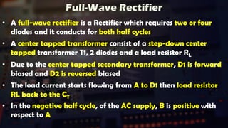 Full-Wave Rectifier
• A full-wave rectifier is a Rectifier which requires two or four
diodes and it conducts for both half cycles
• A center tapped transformer consist of a step-down center
tapped transformer T1, 2 diodes and a load resistor RL
• Due to the center tapped secondary transformer, D1 is forward
biased and D2 is reversed biased
• The load current starts flowing from A to D1 then load resistor
RL back to the CT
• In the negative half cycle, of the AC supply, B is positive with
respect to A
 