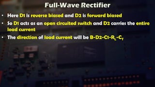 Full-Wave Rectifier
• Here D1 is reverse biased and D2 is forward biased
• So D1 acts as an open circuited switch and D2 carries the entire
load current
• The direction of load current will be B-D2-C1-RL-CT
 