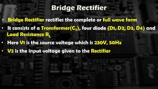 Bridge Rectifier
• Bridge Rectifier rectifies the complete or full wave form
• It consists of a Transformer(CT), four diode (D1, D2, D3, D4) and
Load Resistance RL
• Here V1 is the source voltage which is 230V, 50Hz
• V2 is the input voltage given to the Rectifier
 