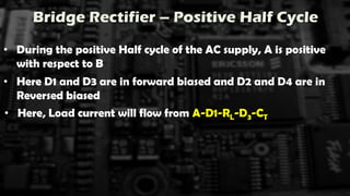 Bridge Rectifier – Positive Half Cycle
• During the positive Half cycle of the AC supply, A is positive
with respect to B
• Here D1 and D3 are in forward biased and D2 and D4 are in
Reversed biased
• Here, Load current will flow from A-D1-RL-D3-CT
 