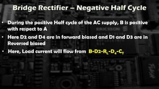 Bridge Rectifier – Negative Half Cycle
• During the positive Half cycle of the AC supply, B is positive
with respect to A
• Here D2 and D4 are in forward biased and D1 and D3 are in
Reversed biased
• Here, Load current will flow from B-D2-RL-D4-CT
 