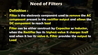 Need of Filters
• Filter can be either construct by Capacitor or Inductor,
when the Rectifier has its highest value it charges itself
and when it has its value 0, Filter provides the output to
Load
• Filter is the electronic component used to remove the AC
component present in the rectifier output and allows the
DC component to reach load
Definition :
 