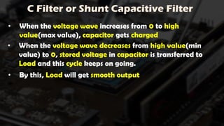 C Filter or Shunt Capacitive Filter
• When the voltage wave increases from 0 to high
value(max value), capacitor gets charged
• When the voltage wave decreases from high value(min
value) to 0, stored voltage in capacitor is transferred to
Load and this cycle keeps on going.
• By this, Load will get smooth output
 