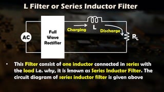 L Filter or Series Inductor Filter
Full
Wave
Rectifier
RL
L
Charging Discharge
AC
• This Filter consist of one inductor connected in series with
the load i.e. why, it is known as Series Inductor Filter. The
circuit diagram of series inductor filter is given above
 