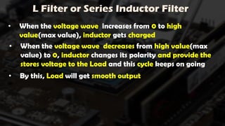 L Filter or Series Inductor Filter
• When the voltage wave increases from 0 to high
value(max value), inductor gets charged
• When the voltage wave decreases from high value(max
value) to 0, inductor changes its polarity and provide the
stores voltage to the Load and this cycle keeps on going
• By this, Load will get smooth output
 