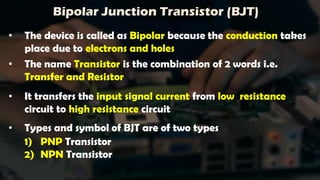 Bipolar Junction Transistor (BJT)
• The device is called as Bipolar because the conduction takes
place due to electrons and holes
• The name Transistor is the combination of 2 words i.e.
Transfer and Resistor
• It transfers the input signal current from low resistance
circuit to high resistance circuit
• Types and symbol of BJT are of two types
1) PNP Transistor
2) NPN Transistor
 