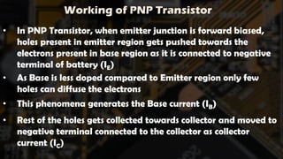 Working of PNP Transistor
• In PNP Transistor, when emitter junction is forward biased,
holes present in emitter region gets pushed towards the
electrons present in base region as it is connected to negative
terminal of battery (IE)
• As Base is less doped compared to Emitter region only few
holes can diffuse the electrons
• This phenomena generates the Base current (IB)
• Rest of the holes gets collected towards collector and moved to
negative terminal connected to the collector as collector
current (IC)
 